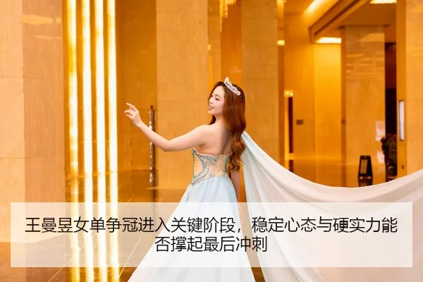 王曼昱女单争冠进入关键阶段，稳定心态与硬实力能否撑起最后冲刺